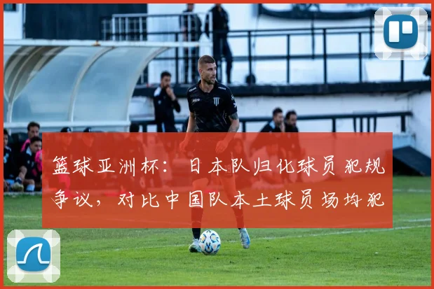 篮球亚洲杯:日本队归化球员犯规争议,对比中国队本土球员场均犯规数