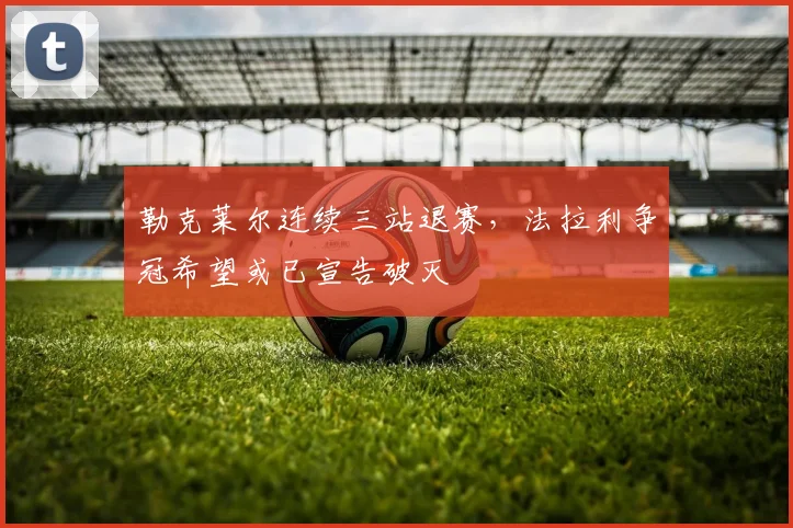 勒克莱尔连续三站退赛,法拉利争冠希望或已宣告破灭