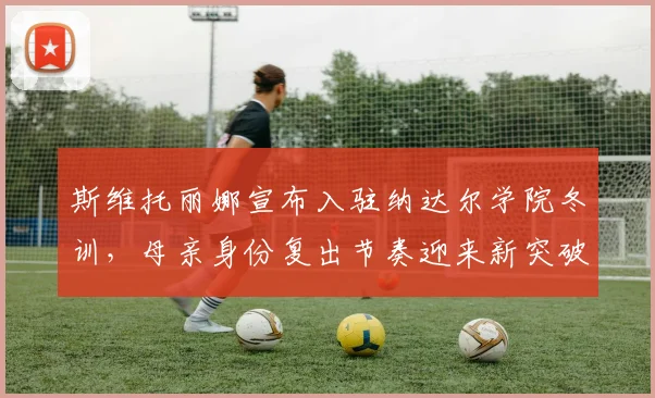 斯维托丽娜宣布入驻纳达尔学院冬训,母亲身份复出节奏迎来新突破?