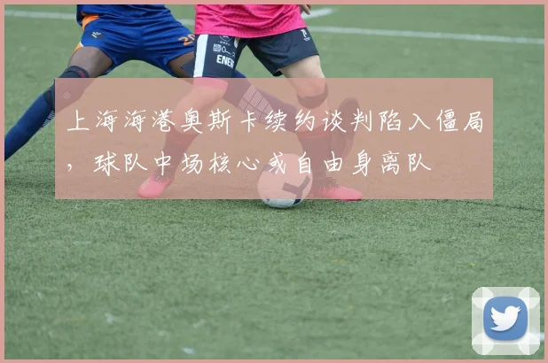 上海海港奥斯卡续约谈判陷入僵局，球队中场核心或自由身离队