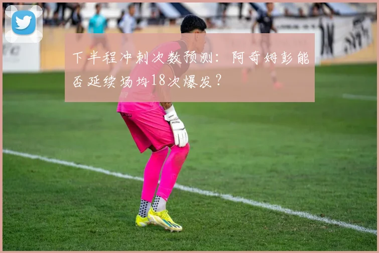下半程冲刺次数预测:阿奇姆彭能否延续场均18次爆发?