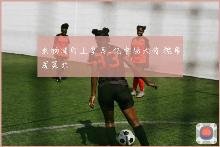 利物浦盯上皇马1亿中场大将 挖角居莱尔