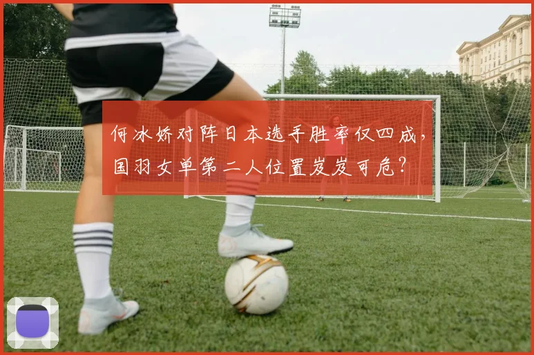 何冰娇对阵日本选手胜率仅四成,国羽女单第二人位置岌岌可危?