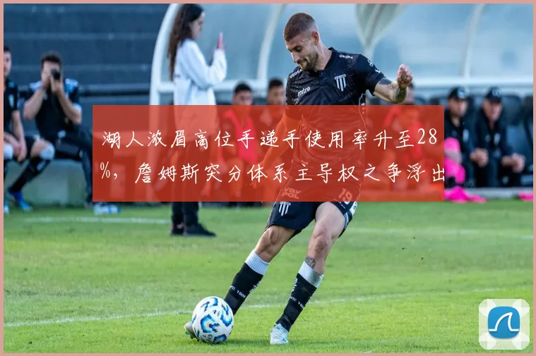 湖人浓眉高位手递手使用率升至28%,詹姆斯突分体系主导权之争浮出水面