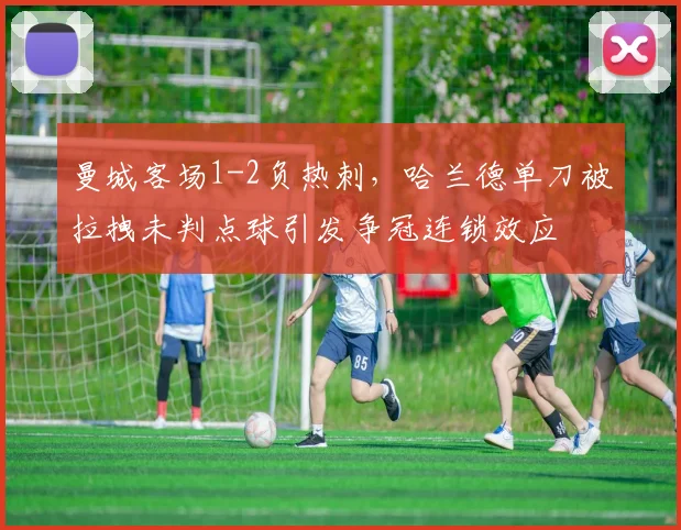 曼城客场1-2负热刺,哈兰德单刀被拉拽未判点球引发争冠连锁效应