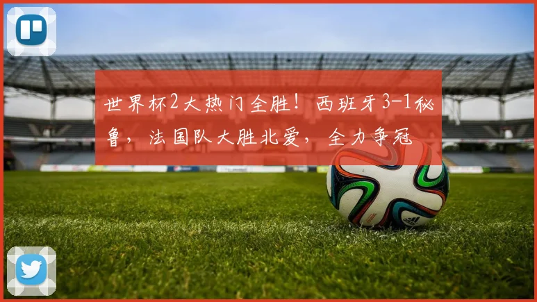 世界杯2大热门全胜!西班牙3-1秘鲁,法国队大胜北爱,全力争冠